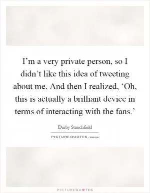 I’m a very private person, so I didn’t like this idea of tweeting about me. And then I realized, ‘Oh, this is actually a brilliant device in terms of interacting with the fans.’ Picture Quote #1