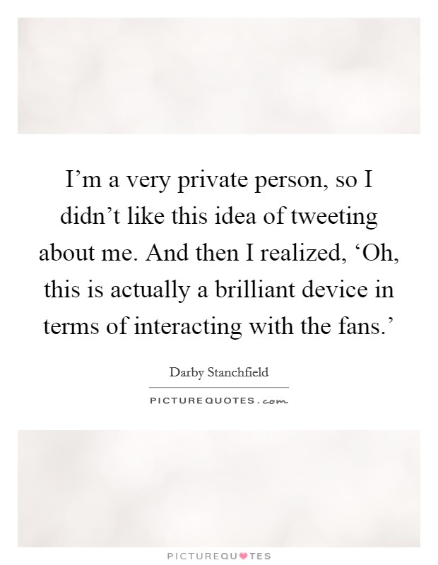 I'm a very private person, so I didn't like this idea of tweeting about me. And then I realized, ‘Oh, this is actually a brilliant device in terms of interacting with the fans.' Picture Quote #1