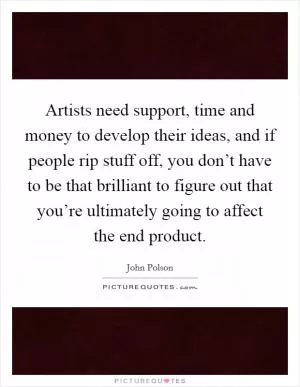 Artists need support, time and money to develop their ideas, and if people rip stuff off, you don’t have to be that brilliant to figure out that you’re ultimately going to affect the end product Picture Quote #1