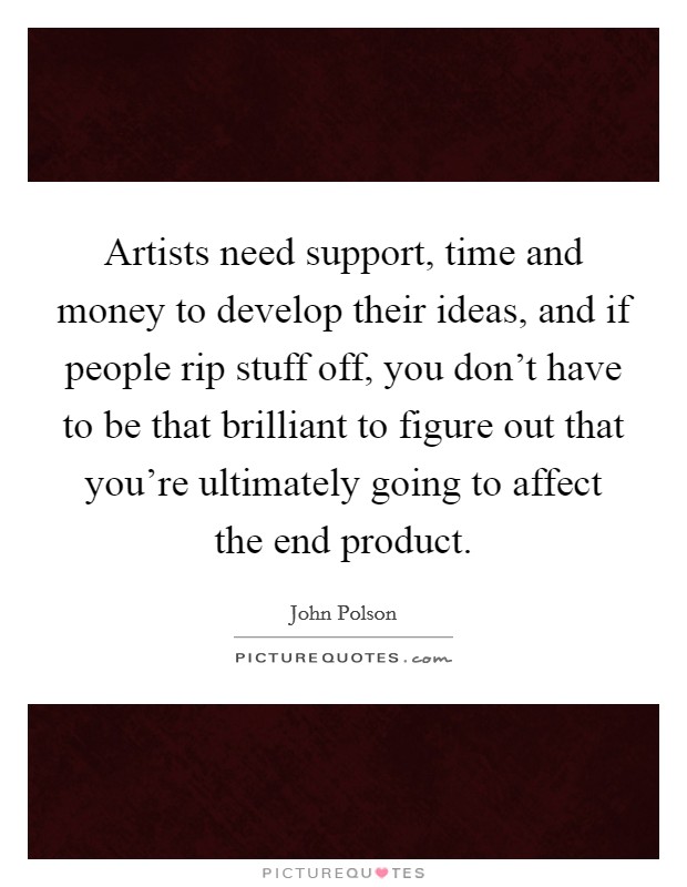 Artists need support, time and money to develop their ideas, and if people rip stuff off, you don't have to be that brilliant to figure out that you're ultimately going to affect the end product. Picture Quote #1
