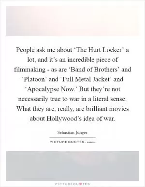 People ask me about ‘The Hurt Locker’ a lot, and it’s an incredible piece of filmmaking - as are ‘Band of Brothers’ and ‘Platoon’ and ‘Full Metal Jacket’ and ‘Apocalypse Now.’ But they’re not necessarily true to war in a literal sense. What they are, really, are brilliant movies about Hollywood’s idea of war Picture Quote #1