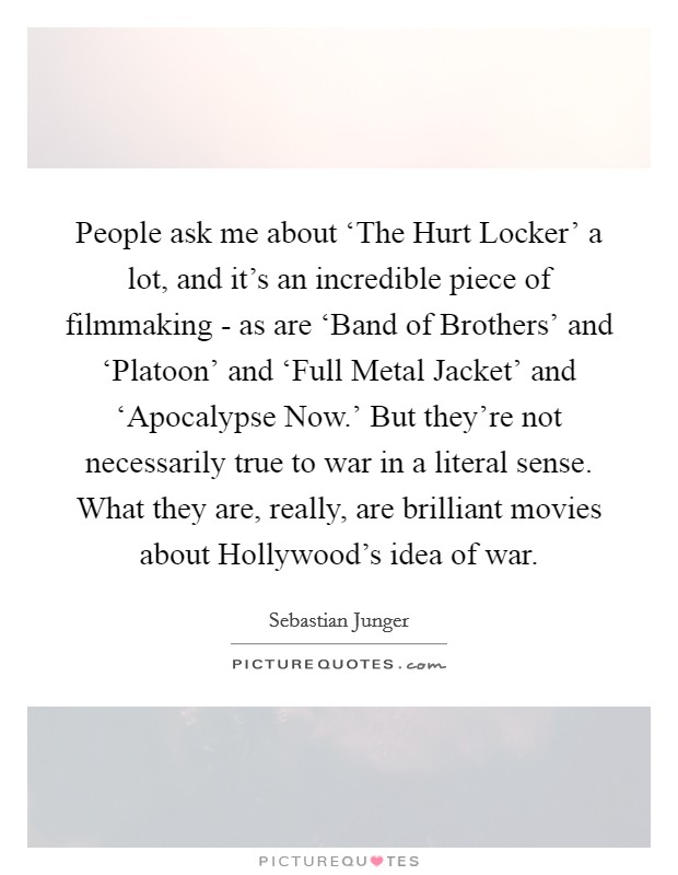People ask me about ‘The Hurt Locker' a lot, and it's an incredible piece of filmmaking - as are ‘Band of Brothers' and ‘Platoon' and ‘Full Metal Jacket' and ‘Apocalypse Now.' But they're not necessarily true to war in a literal sense. What they are, really, are brilliant movies about Hollywood's idea of war. Picture Quote #1