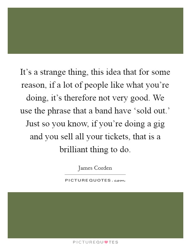 It's a strange thing, this idea that for some reason, if a lot of people like what you're doing, it's therefore not very good. We use the phrase that a band have ‘sold out.' Just so you know, if you're doing a gig and you sell all your tickets, that is a brilliant thing to do. Picture Quote #1