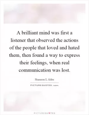 A brilliant mind was first a listener that observed the actions of the people that loved and hated them, then found a way to express their feelings, when real communication was lost Picture Quote #1