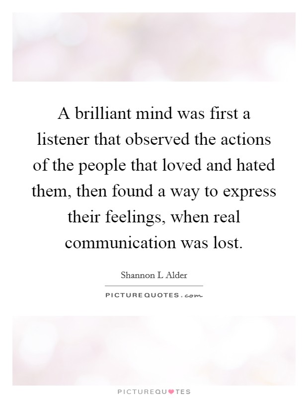 A brilliant mind was first a listener that observed the actions of the people that loved and hated them, then found a way to express their feelings, when real communication was lost. Picture Quote #1