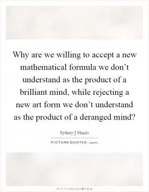 Why are we willing to accept a new mathematical formula we don’t understand as the product of a brilliant mind, while rejecting a new art form we don’t understand as the product of a deranged mind? Picture Quote #1