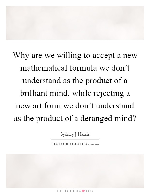 Why are we willing to accept a new mathematical formula we don't understand as the product of a brilliant mind, while rejecting a new art form we don't understand as the product of a deranged mind? Picture Quote #1