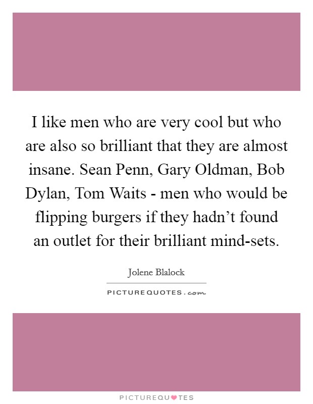 I like men who are very cool but who are also so brilliant that they are almost insane. Sean Penn, Gary Oldman, Bob Dylan, Tom Waits - men who would be flipping burgers if they hadn't found an outlet for their brilliant mind-sets. Picture Quote #1