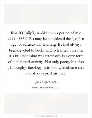 Khalif (Caliph) Al-Ma’mun’s period of rule (813 - 833 C.E.) may be considered the ‘golden age’ of science and learning. He had always been devoted to books and to learned pursuits. His brilliant mind was interested in every form of intellectual activity. Not only poetry but also philosophy, theology, astronomy, medicine and law all occupied his time Picture Quote #1