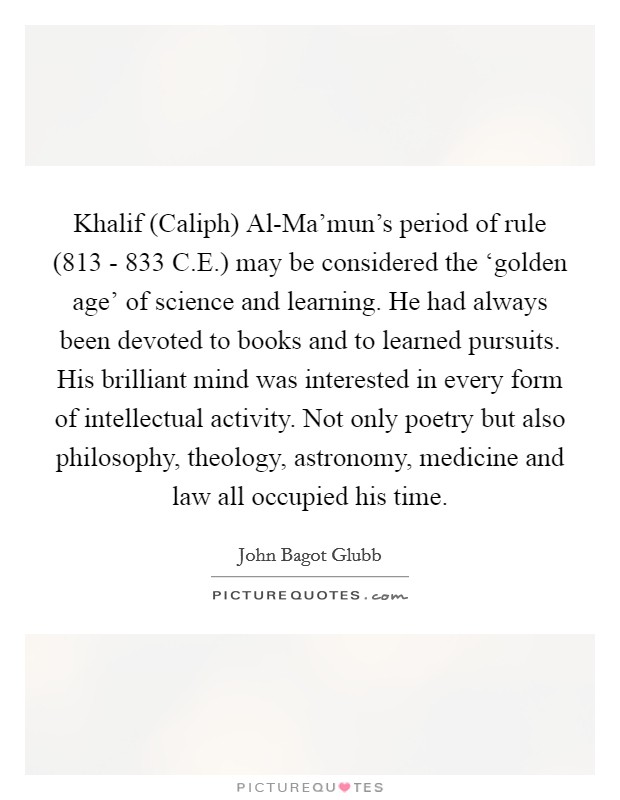Khalif (Caliph) Al-Ma'mun's period of rule (813 - 833 C.E.) may be considered the ‘golden age' of science and learning. He had always been devoted to books and to learned pursuits. His brilliant mind was interested in every form of intellectual activity. Not only poetry but also philosophy, theology, astronomy, medicine and law all occupied his time. Picture Quote #1