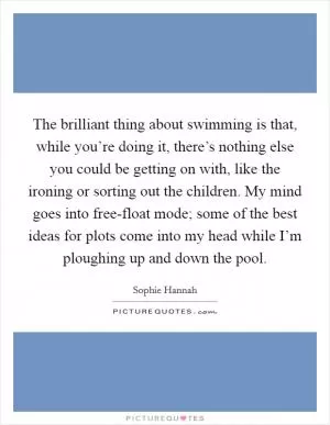 The brilliant thing about swimming is that, while you’re doing it, there’s nothing else you could be getting on with, like the ironing or sorting out the children. My mind goes into free-float mode; some of the best ideas for plots come into my head while I’m ploughing up and down the pool Picture Quote #1