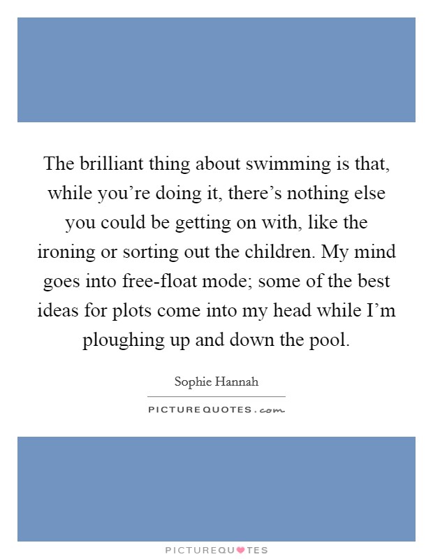 The brilliant thing about swimming is that, while you're doing it, there's nothing else you could be getting on with, like the ironing or sorting out the children. My mind goes into free-float mode; some of the best ideas for plots come into my head while I'm ploughing up and down the pool. Picture Quote #1