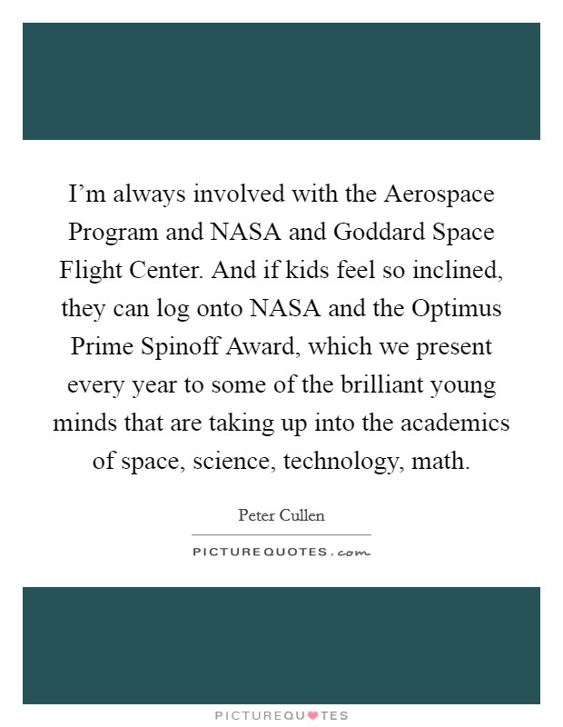 I'm always involved with the Aerospace Program and NASA and Goddard Space Flight Center. And if kids feel so inclined, they can log onto NASA and the Optimus Prime Spinoff Award, which we present every year to some of the brilliant young minds that are taking up into the academics of space, science, technology, math. Picture Quote #1