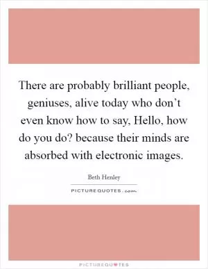 There are probably brilliant people, geniuses, alive today who don’t even know how to say, Hello, how do you do? because their minds are absorbed with electronic images Picture Quote #1