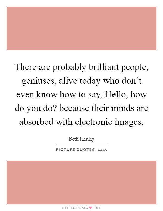 There are probably brilliant people, geniuses, alive today who don't even know how to say, Hello, how do you do? because their minds are absorbed with electronic images. Picture Quote #1