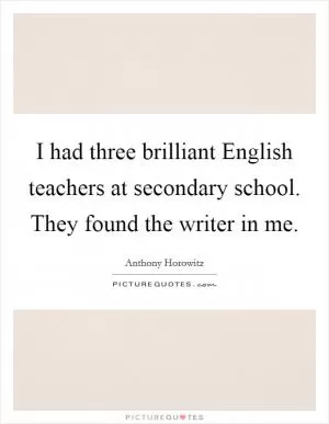 I had three brilliant English teachers at secondary school. They found the writer in me Picture Quote #1