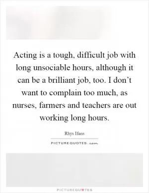 Acting is a tough, difficult job with long unsociable hours, although it can be a brilliant job, too. I don’t want to complain too much, as nurses, farmers and teachers are out working long hours Picture Quote #1