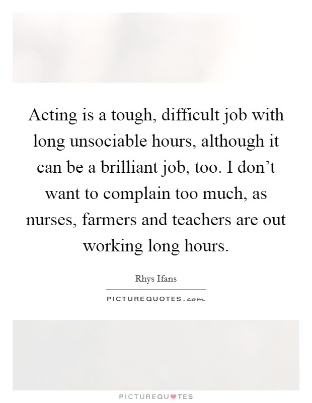 Acting is a tough, difficult job with long unsociable hours, although it can be a brilliant job, too. I don't want to complain too much, as nurses, farmers and teachers are out working long hours. Picture Quote #1