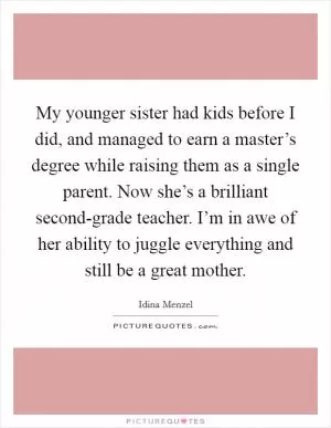 My younger sister had kids before I did, and managed to earn a master’s degree while raising them as a single parent. Now she’s a brilliant second-grade teacher. I’m in awe of her ability to juggle everything and still be a great mother Picture Quote #1