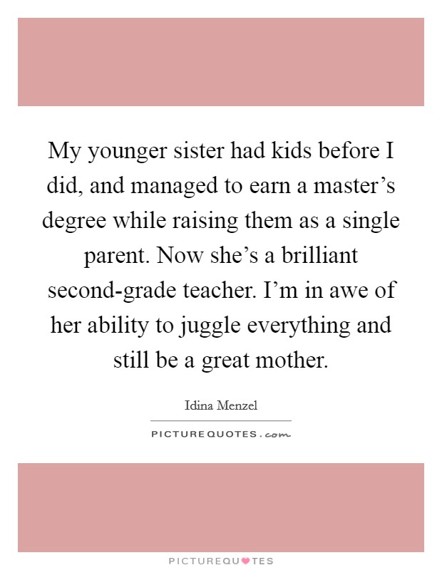My younger sister had kids before I did, and managed to earn a master's degree while raising them as a single parent. Now she's a brilliant second-grade teacher. I'm in awe of her ability to juggle everything and still be a great mother. Picture Quote #1