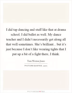I did tap dancing and stuff like that at drama school. I did ballet as well. My dance teacher and I didn’t necessarily get along all that well sometimes. She’s brilliant... but it’s just because I don’t like wearing tights that I put up a bit of a fight there, I think Picture Quote #1