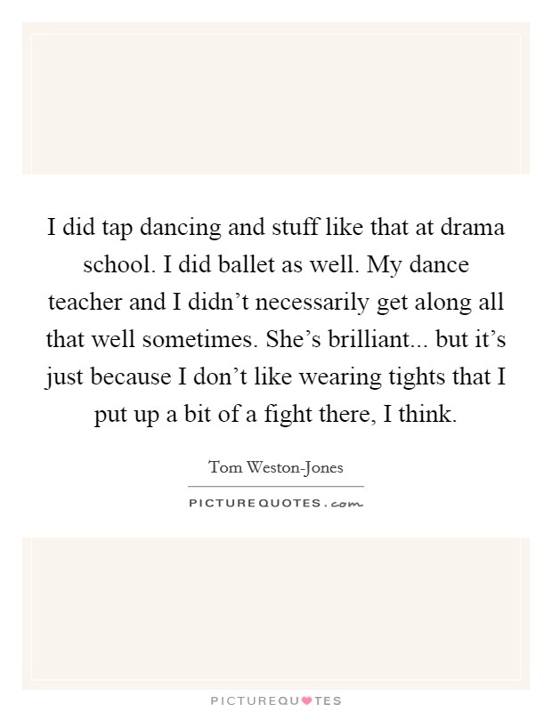 I did tap dancing and stuff like that at drama school. I did ballet as well. My dance teacher and I didn't necessarily get along all that well sometimes. She's brilliant... but it's just because I don't like wearing tights that I put up a bit of a fight there, I think. Picture Quote #1