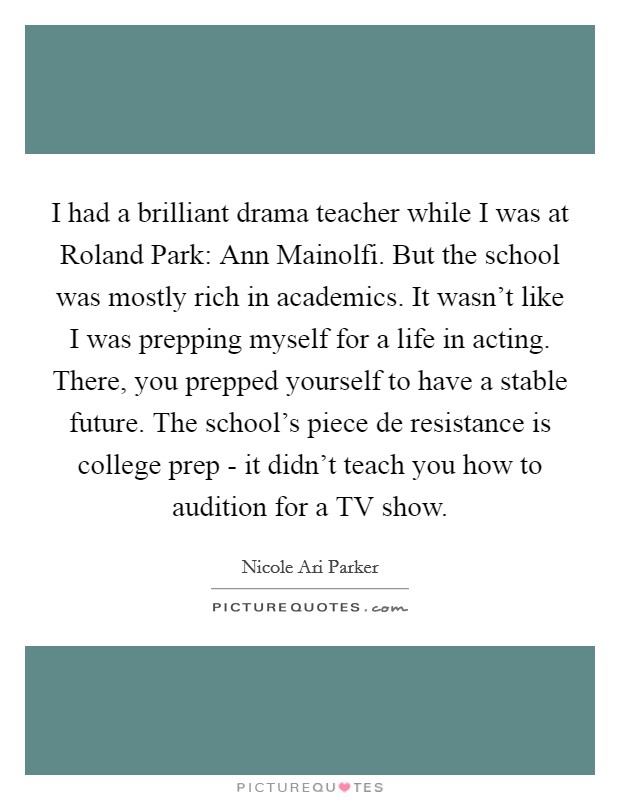 I had a brilliant drama teacher while I was at Roland Park: Ann Mainolfi. But the school was mostly rich in academics. It wasn’t like I was prepping myself for a life in acting. There, you prepped yourself to have a stable future. The school’s piece de resistance is college prep - it didn’t teach you how to audition for a TV show Picture Quote #1
