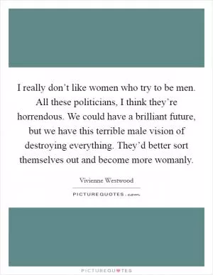 I really don’t like women who try to be men. All these politicians, I think they’re horrendous. We could have a brilliant future, but we have this terrible male vision of destroying everything. They’d better sort themselves out and become more womanly Picture Quote #1