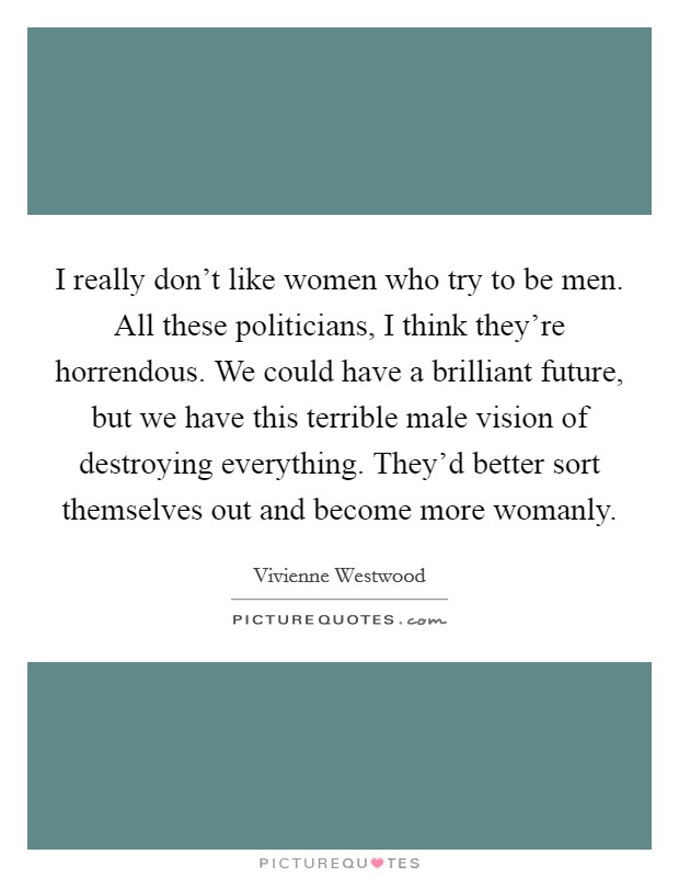 I really don't like women who try to be men. All these politicians, I think they're horrendous. We could have a brilliant future, but we have this terrible male vision of destroying everything. They'd better sort themselves out and become more womanly. Picture Quote #1