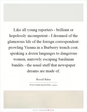 Like all young reporters - brilliant or hopelessly incompetent - I dreamed of the glamorous life of the foreign correspondent: prowling Vienna in a Burberry trench coat, speaking a dozen languages to dangerous women, narrowly escaping Sardinian bandits - the usual stuff that newspaper dreams are made of Picture Quote #1