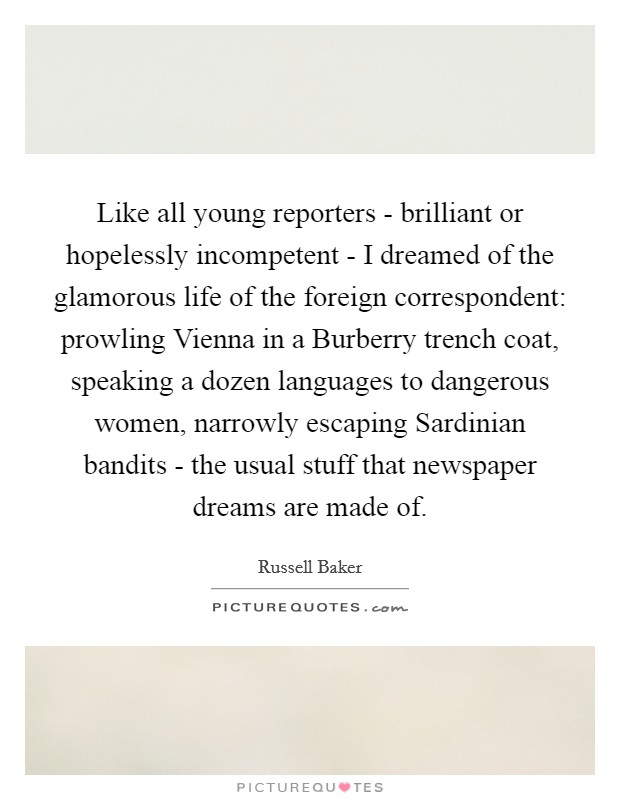 Like all young reporters - brilliant or hopelessly incompetent - I dreamed of the glamorous life of the foreign correspondent: prowling Vienna in a Burberry trench coat, speaking a dozen languages to dangerous women, narrowly escaping Sardinian bandits - the usual stuff that newspaper dreams are made of. Picture Quote #1