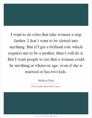 I want to do roles that take women a step farther. I don’t want to be slotted into anything. But if I get a brilliant role which requires me to be a mother, then I will do it. But I want people to see that a woman could be anything at whatever age, even if she is married or has two kids Picture Quote #1