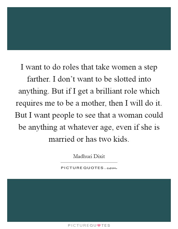I want to do roles that take women a step farther. I don't want to be slotted into anything. But if I get a brilliant role which requires me to be a mother, then I will do it. But I want people to see that a woman could be anything at whatever age, even if she is married or has two kids. Picture Quote #1