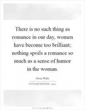 There is no such thing as romance in our day, women have become too brilliant; nothing spoils a romance so much as a sense of humor in the woman Picture Quote #1