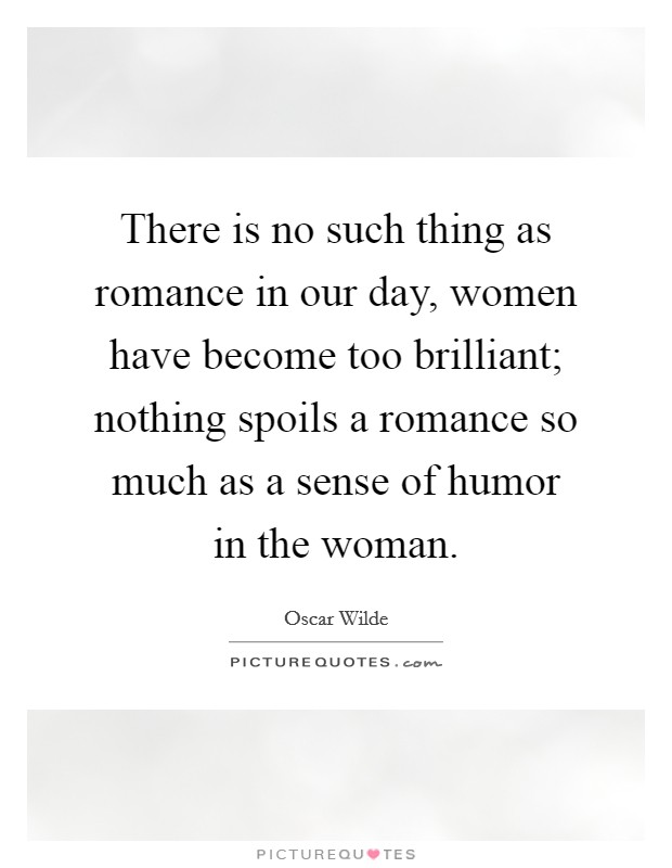 There is no such thing as romance in our day, women have become too brilliant; nothing spoils a romance so much as a sense of humor in the woman. Picture Quote #1