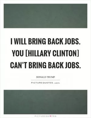 I will bring back jobs. You [Hillary Clinton] can’t bring back jobs Picture Quote #1