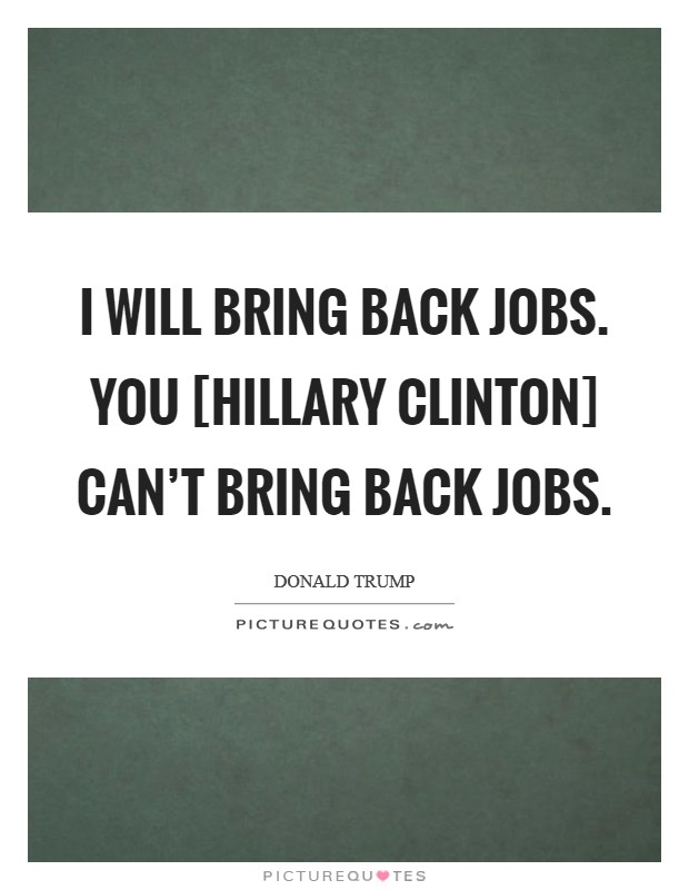 I will bring back jobs. You [Hillary Clinton] can't bring back jobs. Picture Quote #1