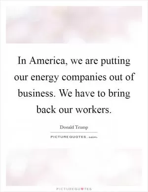 In America, we are putting our energy companies out of business. We have to bring back our workers Picture Quote #1