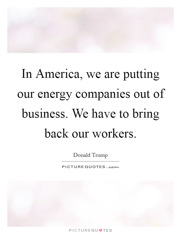 In America, we are putting our energy companies out of business. We have to bring back our workers. Picture Quote #1