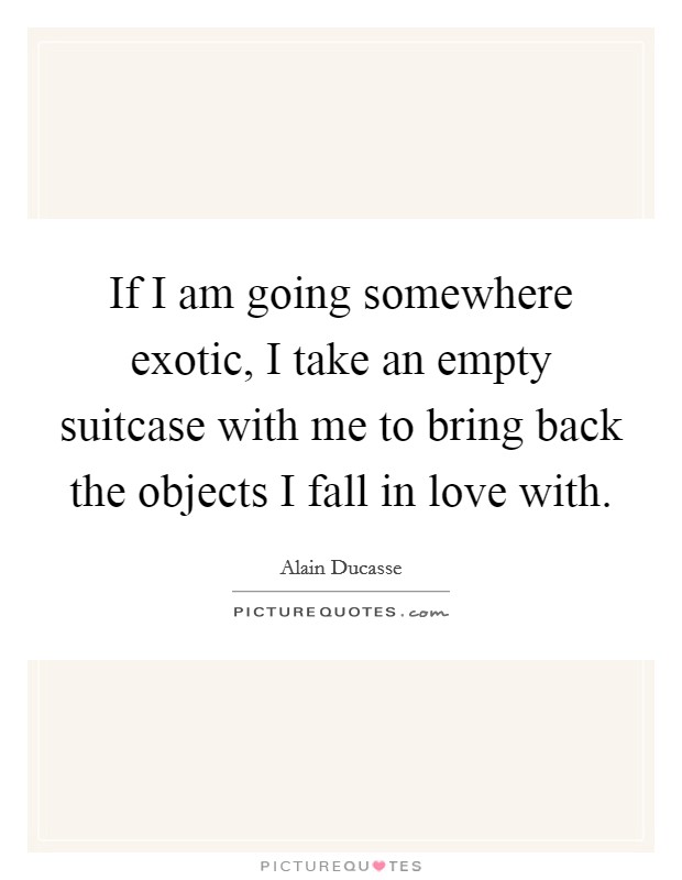If I am going somewhere exotic, I take an empty suitcase with me to bring back the objects I fall in love with. Picture Quote #1