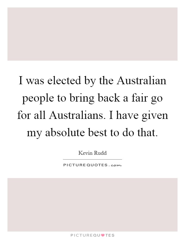 I was elected by the Australian people to bring back a fair go for all Australians. I have given my absolute best to do that. Picture Quote #1