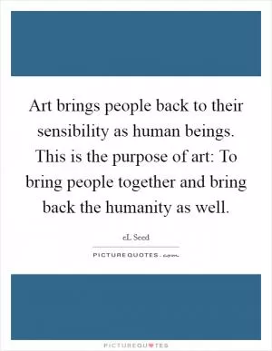 Art brings people back to their sensibility as human beings. This is the purpose of art: To bring people together and bring back the humanity as well Picture Quote #1