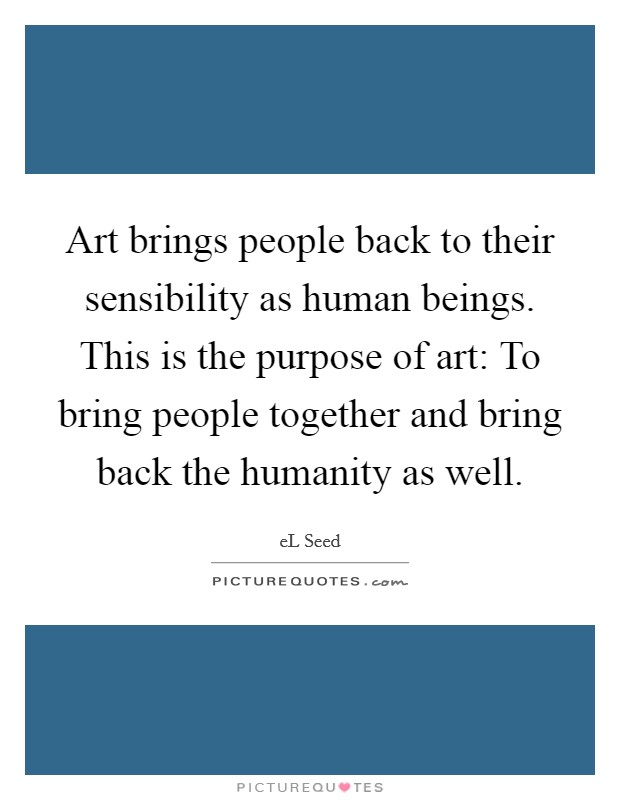 Art brings people back to their sensibility as human beings. This is the purpose of art: To bring people together and bring back the humanity as well. Picture Quote #1