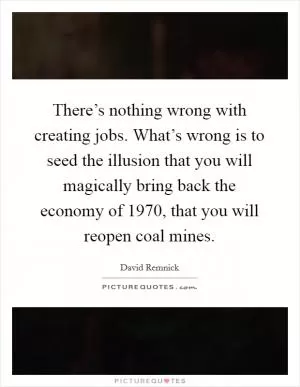 There’s nothing wrong with creating jobs. What’s wrong is to seed the illusion that you will magically bring back the economy of 1970, that you will reopen coal mines Picture Quote #1