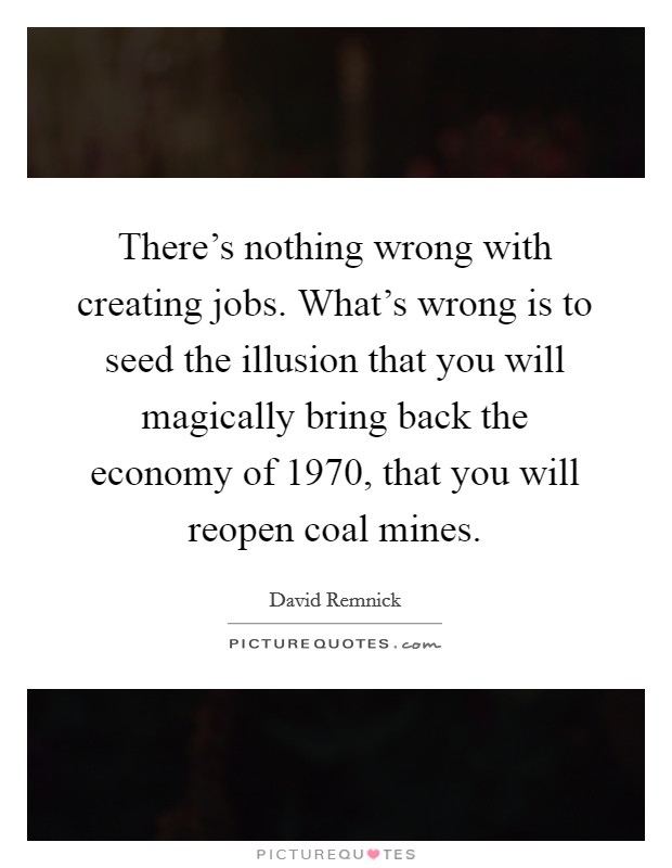 There's nothing wrong with creating jobs. What's wrong is to seed the illusion that you will magically bring back the economy of 1970, that you will reopen coal mines. Picture Quote #1