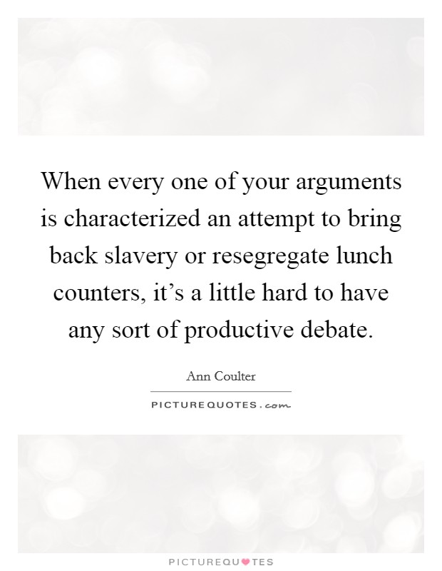 When every one of your arguments is characterized an attempt to bring back slavery or resegregate lunch counters, it's a little hard to have any sort of productive debate. Picture Quote #1