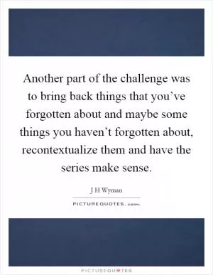 Another part of the challenge was to bring back things that you’ve forgotten about and maybe some things you haven’t forgotten about, recontextualize them and have the series make sense Picture Quote #1