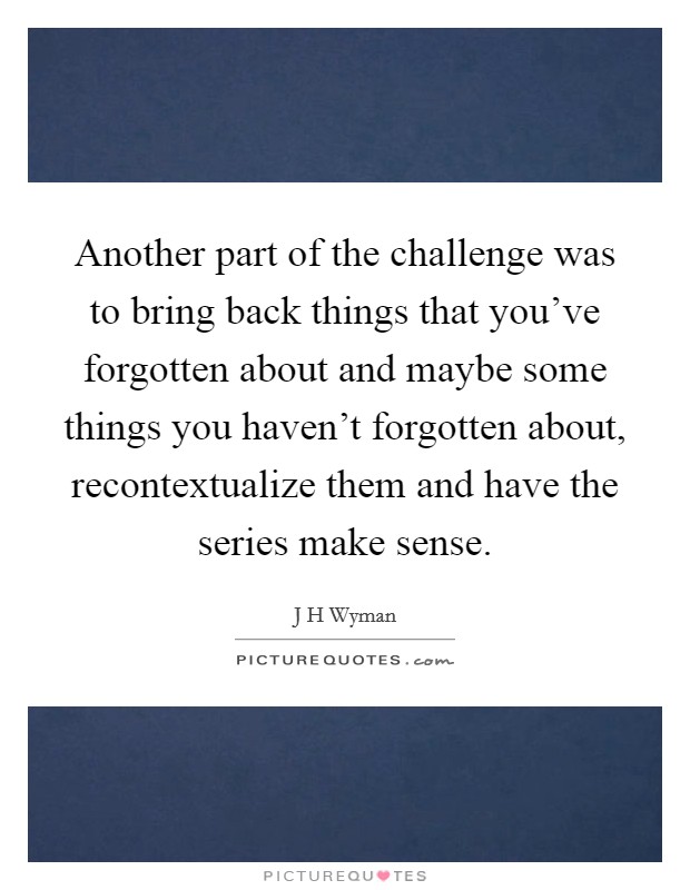 Another part of the challenge was to bring back things that you've forgotten about and maybe some things you haven't forgotten about, recontextualize them and have the series make sense. Picture Quote #1