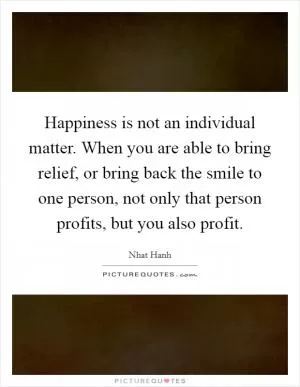 Happiness is not an individual matter. When you are able to bring relief, or bring back the smile to one person, not only that person profits, but you also profit Picture Quote #1