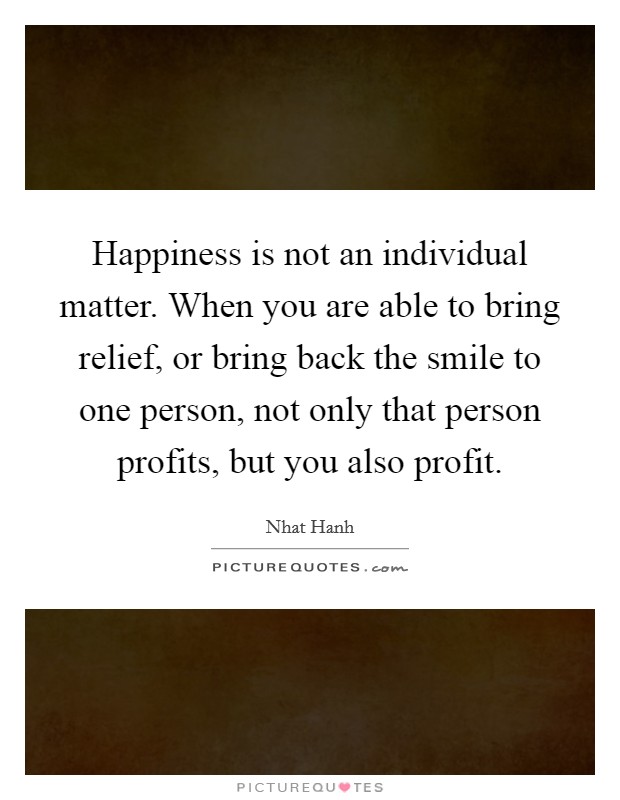 Happiness is not an individual matter. When you are able to bring relief, or bring back the smile to one person, not only that person profits, but you also profit. Picture Quote #1